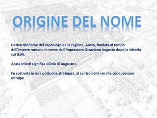 Deriva dal nome del capoluogo della regione, Aosta, fondata al tempo
dell’impero romano in nome dell’imperatore Ottaviano Augusto dopo la vittoria
sui Galli.
Aosta infatti significa «Città di Augusto».
Fu costruita in una posizione strategica, al centro delle vie che conducevano
oltralpe.
 