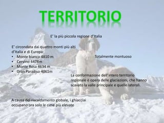 E’ la più piccola regione d’Italia
E’ circondata dai quattro monti più alti
d’Italia e di Europa:
• Monte bianco 4810 m
• Cervino 4478m
• Monte Rosa 4634 m
• Gran Paradiso 4061m
La conformazione dell’intero territorio
regionale è opera delle glaciazioni, che hanno
scavato la valle principale e quelle laterali.
A causa del riscaldamento globale, i ghiacciai
occupano ora solo le cime più elevate
Totalmente montuoso
 