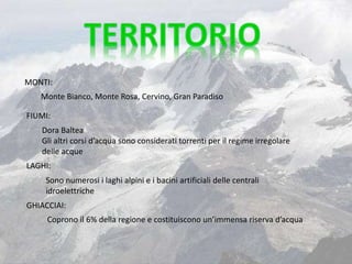 MONTI:
Sono numerosi i laghi alpini e i bacini artificiali delle centrali
idroelettriche
Coprono il 6% della regione e costituiscono un’immensa riserva d’acqua
Monte Bianco, Monte Rosa, Cervino, Gran Paradiso
FIUMI:
Dora Baltea
Gli altri corsi d’acqua sono considerati torrenti per il regime irregolare
delle acque
LAGHI:
GHIACCIAI:
 
