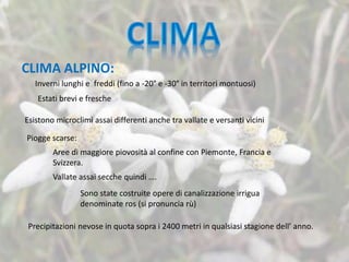 Esistono microclimi assai differenti anche tra vallate e versanti vicini
Inverni lunghi e freddi (fino a -20° e -30° in territori montuosi)
Estati brevi e fresche
Piogge scarse:
Aree di maggiore piovosità al confine con Piemonte, Francia e
Svizzera.
Vallate assai secche quindi ….
Sono state costruite opere di canalizzazione irrigua
denominate ros (si pronuncia rù)
Precipitazioni nevose in quota sopra i 2400 metri in qualsiasi stagione dell’ anno.
CLIMA ALPINO:
 