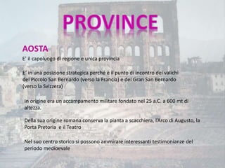 AOSTA
E’ il capoluogo di regione e unica provincia
E’ in una posizione strategica perché è il punto di incontro dei valichi
del Piccolo San Bernardo (verso la Francia) e del Gran San Bernardo
(verso la Svizzera)
Della sua origine romana conserva la pianta a scacchiera, l’Arco di Augusto, la
Porta Pretoria e il Teatro
In origine era un accampamento militare fondato nel 25 a.C. a 600 mt di
altezza.
Nel suo centro storico si possono ammirare interessanti testimonianze del
periodo medioevale
 