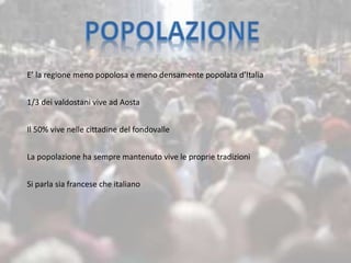 E’ la regione meno popolosa e meno densamente popolata d’Italia
1/3 dei valdostani vive ad Aosta
Il 50% vive nelle cittadine del fondovalle
La popolazione ha sempre mantenuto vive le proprie tradizioni
Si parla sia francese che italiano
 