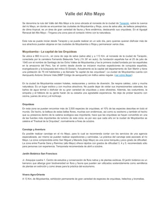 Valle del Alto Mayo
Se denomina la ruta del Valle del Alto Mayo a la zona ubicada al noroeste de la ciudad de Tarapoto, sobre la cuenca
del río Mayo, en donde se encuentran las ciudades de Moyobamba y Rioja, zona de selva alta, de belleza paisajística,
de clima tropical, es un área de gran variedad de fauna y flora endémica, destacando sus orquídeas. En el Aguajal
Renacal del Alto Mayo - Tingana una zona para el contacto íntimo con la naturaleza.

Esta ruta se puede iniciar desde Tarapoto y se puede realizar en un solo día, pero quienes quieran disfrutar más de
sus atractivos pueden alojarse en las ciudades de Moyobamba o Rioja y permanecer varios días.

Moyobamba - La capital de las Orquídeas
Se ubica a 860 m.s.n.m., en zona de ceja de selva (selva alta) y a 113 Km. al noroeste de la ciudad de Tarapoto,
conectada por la carretera Fernando Belaunde Terry (1h 30' en auto). Su fundación española fue el 25 de julio de
1540 con el nombre de Santiago de los Ocho Valles de Moyobamba y fue la primera ciudad fundada por los españoles
en la amazonía del Perú, fue el centro desde donde se iniciaron muchas expediciones de conquista española,
evangelización y la búsqueda del mítico El Dorado. Actualmente es la capital del departamento de San Martín y tiene
una población de 79 mil habitantes y es llamada "la capital de las orquídeas". La ciudad de Moyobamba cuenta con
Aeropuerto Antonio Simons Vela (MBP Código de aeropuerto) sin tráfico aéreo regular. (ver cómo llegar)

En la ciudad de Moyobamba existen hoteles, restaurantes y centros de diversión. Se respira calidez, color y mucha
naturaleza. Es un lugar exótico y con muchos atractivos. No puede dejar de visitar sus impresionantes cataratas, los
baños de agua termal o disfrutar de su gran variedad de orquídeas y aves silvestres. Además, las costumbres, la
simpatía y el folklore de su gente harán de su estadía una agradable experiencia. No deje de probar tacacho con
cecina, juanes de arroz y el inchicapi.

Orquídeas
En esta zona se pueden encontrar más de 3,500 especies de orquídeas, el 10% de las especies descritas en todo el
mundo. De hecho, la belleza de estas bellas flores, muchas son endémicas, así como su exotismo y también el hecho
que su presencia dentro de la cadena ecológica sea importante, hace que las orquídeas se hayan convertido en una
de las fuentes más importantes de turismo de esta zona, es por eso que cada año en la ciudad de Moyobamba se
celebra el "Festival de la Orquídea", normalmente a fines de octubre.

Canotaje y Aventura
Es posible realizar canotaje en el río Mayo, para lo cual se recomienda contar con los servicios de una agencia
especializada, así mismo se pueden realizar expediciones y caminatas. La práctica del canotaje está asociado al río
Mayo. La zona comprendida entre San Miguel y Maceda (bajo Mayo) es una zona tranquila y poco grado de dificultad.
La zona entre Puente Gera y Ramírez (alto Mayo) ofrece rápidos con grados de dificultad 3, 4 y 5, recomendado sólo
para personas con experiencia. Temporada recomendada de abril a octubre.
Jardín Botánico San Francisco
Jr. Arequipa cuadra 1. Centro de estudios y conservación de flora nativa y de plantas exóticas. El jardín botánico es un
barranco que alberga gran biodiversidad en flora y fauna que pueden ser utilizados sostenidamente como semilleros
de plantas en extinción y como áreas para la práctica del ecoturismo.

Vivero Agro-Oriente
A 13 Km. de Moyobamba, exhibición permanente de gran variedad de especies de orquídeas, helechos y bromelias.

 