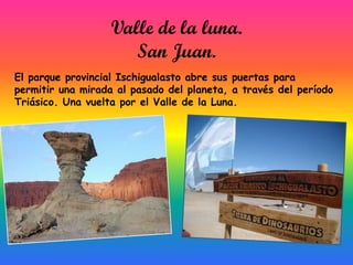 Valle de la luna.
San Juan.
El parque provincial Ischigualasto abre sus puertas para
permitir una mirada al pasado del planeta, a través del período
Triásico. Una vuelta por el Valle de la Luna.

 