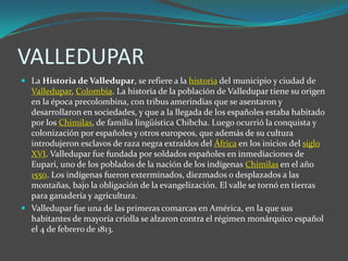VALLEDUPAR<br />La Historia de Valledupar, se refiere a la historia del municipio y ciudad de Valledupar, Colombia. La his...