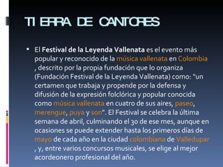 TIERRA DE CANTORES El  Festival de la Leyenda Vallenata  es el evento más popular y reconocido de la  música   vallenata  en  Colombia , descrito por la propia fundación que lo organiza (Fundación Festival de la Leyenda Vallenata) como: "un certamen que trabaja y propende por la defensa y difusión de la expresión folclórica y popular conocida como  música vallenata  en cuatro de sus aires,  paseo ,  merengue ,  puya  y  son ". El Festival se celebra la última semana de abril, culminando el 30 de ese mes, aunque en ocasiones se puede extender hasta los primeros días de  mayo  de cada año en la ciudad  colombiana  de  Valledupar , y, entre varios concursos musicales, se elige al mejor acordeonero profesional del año. 