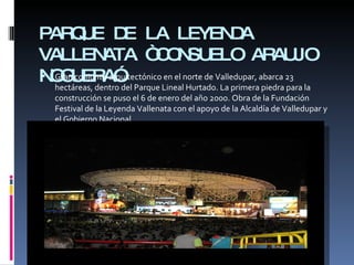 PARQUE DE LA LEYENDA VALLENATA “CONSUELO ARAUJO NOGUERA” Gran conjunto arquitectónico en el norte de Valledupar, abarca 23 hectáreas, dentro del Parque Lineal Hurtado. La primera piedra para la construcción se puso el 6 de enero del año 2000. Obra de la Fundación Festival de la Leyenda Vallenata con el apoyo de la Alcaldía de Valledupar y el Gobierno Nacional. 