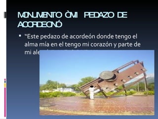 MONUMENTO “MI PEDAZO DE ACORDEON” “ Este pedazo de acordeón donde tengo el alma mía en el tengo mi corazón y parte de mi alegría”  ALEJO DURAN. 