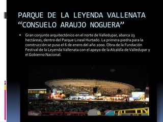PARQUE DE LA LEYENDA VALLENATA “CONSUELO ARAUJO NOGUERA”Gran conjunto arquitectónico en el norte de Valledupar, abarca 23 hectáreas, dentro del Parque Lineal Hurtado. La primera piedra para la construcción se puso el 6 de enero del año 2000. Obra de la Fundación Festival de la Leyenda Vallenata con el apoyo de la Alcaldía de Valledupar y el Gobierno Nacional.