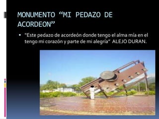 MONUMENTO “MI PEDAZO DE ACORDEON”“Este pedazo de acordeón donde tengo el alma mía en el tengo mi corazón y parte de mi alegría”  ALEJO DURAN.