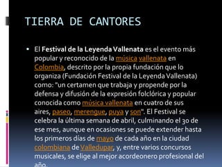 TIERRA DE CANTORESEl Festival de la Leyenda Vallenata es el evento más popular y reconocido de la músicavallenata en Colombia, descrito por la propia fundación que lo organiza (Fundación Festival de la Leyenda Vallenata) como: "un certamen que trabaja y propende por la defensa y difusión de la expresión folclórica y popular conocida como música vallenata en cuatro de sus aires, paseo, merengue, puya y son". El Festival se celebra la última semana de abril, culminando el 30 de ese mes, aunque en ocasiones se puede extender hasta los primeros días de mayo de cada año en la ciudad colombiana de Valledupar, y, entre varios concursos musicales, se elige al mejor acordeonero profesional del año.