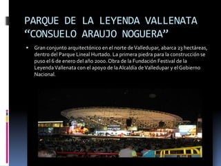 PARQUE DE LA LEYENDA VALLENATA “CONSUELO ARAUJO NOGUERA”Gran conjunto arquitectónico en el norte de Valledupar, abarca 23 hectáreas, dentro del Parque Lineal Hurtado. La primera piedra para la construcción se puso el 6 de enero del año 2000. Obra de la Fundación Festival de la Leyenda Vallenata con el apoyo de la Alcaldía de Valledupar y el Gobierno Nacional.