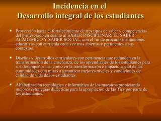 Incidencia en el  Desarrollo integral de los estudiantes Proyección hacia el fortalecimiento de tres tipos de saber y competencias del profesorado en cuanto al SABER DISCIPLINAR, EL SABER ACADEMICO Y SABER SOCIAL, con el fin de procurar instituciones educativas con currícula cada vez mas abiertos y pertinentes a sus contextos. Diseños y desarrollos curriculares con pertinencia que redunden en la transformación de la enseñanza, de los aprendizajes de los estudiantes para sus desempeños, así como en la transformación e impacto social de las comunidades con miras a garantizar mejores niveles y condiciones de calidad de vida de los estudiantes. Alfabetización tecnológica e informática de los maestros propiciando mejores estrategias didácticas para la apropiación de las Tics por parte de los estudiantes. 