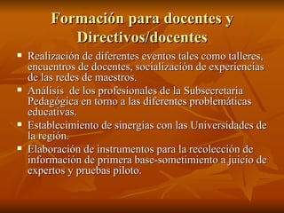Formación para docentes y Directivos/docentes Realización de diferentes eventos tales como talleres, encuentros de docentes, socialización de experiencias de las redes de maestros. Análisis  de los profesionales de la Subsecretaria Pedagógica en torno a las diferentes problemáticas educativas. Establecimiento de sinergias con las Universidades de la región.  Elaboración de instrumentos para la recolección de información de primera base-sometimiento a juicio de expertos y pruebas piloto. 