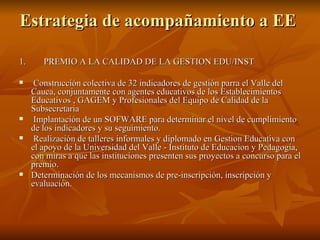 Estrategia de acompañamiento a EE  1.  PREMIO A LA CALIDAD DE LA GESTION EDU/INST Construcción colectiva de 32 indicadores de gestión parra el Valle del Cauca, conjuntamente con agentes educativos de los Establecimientos Educativos , GAGEM y Profesionales del Equipo de Calidad de la Subsecretaria  Implantación de un SOFWARE para determinar el nivel de cumplimiento de los indicadores y su seguimiento. Realización de talleres informales y diplomado en Gestion Educativa con el apoyo de la Universidad del Valle - Instituto de Educacion y Pedagogia, con miras a que las instituciones presenten sus proyectos a concurso para el premio. Determinación de los mecanismos de pre-inscripción, inscripción y evaluación. 