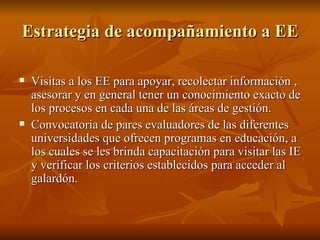 Estrategia de acompañamiento a EE Visitas a los EE para apoyar, recolectar información , asesorar y en general tener un conocimiento exacto de los procesos en cada una de las áreas de gestión. Convocatoria de pares evaluadores de las diferentes universidades que ofrecen programas en educación, a los cuales se les brinda capacitación para visitar las IE y verificar los criterios establecidos para acceder al galardón. 
