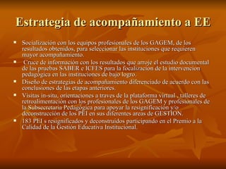 Estrategia de acompañamiento a EE Socialización con los equipos profesionales de los GAGEM, de los resultados obtenidos, para seleccionar las instituciones que requieren mayor acompañamiento. Cruce de información con los resultados que arroje el estudio documental de las pruebas SABER e ICFES para la focalizacion de la intervencion pedagógica en las instituciones de bajo logro. Diseño de estrategias de acompañamiento diferenciado de acuerdo con las conclusiones de las etapas anteriores. Visitas in-situ, orientaciones a traves de la plataforma virtual , talleres de retroalimentación con los profesionales de los GAGEM y profesionales de la Subsecretaria Pedagógica para apoyar la resignificación y/o deconstrucción de los PEI en sus diferentes areas de GESTION. 183 PEI s resignificados y deconstruidos participando en el Premio a la Calidad de la Gestión Educativa Institucional. 