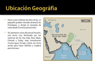 Hace 5.000 millones de años atrás, un pequeño pueblo nómade atravesó los Himalayas, y dirigió al noroeste de india desde Sumeria (actual Irán).  Se asentaron cerca del actual Karachi, una tierra rica, fertilizada por los sistemas de los ríos Indo, Ravi, Beas, Chenab y Sutlej. Aquí encontraron mucha agua, forraje, y leña, así como arcilla para hacer ladrillos y madera para hornear.  