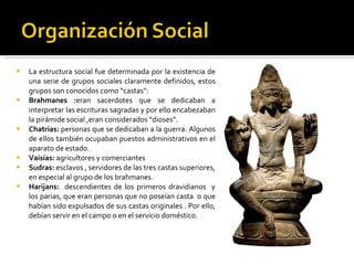 La estructura social fue determinada por la existencia de una serie de grupos sociales claramente definidos, estos grupos son conocidos como “castas”: Brahmanes : eran sacerdotes que se dedicaban a interpretar las escrituras sagradas y por ello encabezaban la pirámide social ,eran considerados “dioses”. Chatrias:  personas que se dedicaban a la guerra. Algunos de ellos también ocupaban puestos administrativos en el aparato de estado. Vaisías:  agricultores y comerciantes Sudras:  esclavos , servidores de las tres castas superiores, en especial al grupo de los brahmanes. Harijans:  descendientes de los primeros dravidianos  y los parias, que eran personas que no poseían casta  o que habían sido expulsados de sus castas originales . Por ello, debían servir en el campo o en el servicio doméstico. 