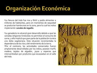 La llanura del Indo fue rica y fértil y podía alimentar a millones de habitantes, pero en momentos de sequedad se producían hambrunas en la zona, para lo cual los indios implementó:  canales de regadío . La ganadería no alcanzó gran desarrollo debido a que las variadas religiones hinduistas no permitían el consumo de carne, y ello implicó que gran parte de la población tuviera una dieta vegetariana. Esta situación incrementaba la dependencia de los ríos y del rendimiento de la tierra. Por el contrario, las actividades comerciales fueron ampliamente desarrolladas por los indios; poseían marfil, madera, tejidos de algodón,  joyas y especias que intercambiaban por productos que escaseaban en el valle del Indo. 