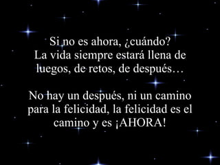Si no es ahora, ¿cuándo? La vida siempre estará llena de luegos, de retos , de después…   No hay un  después , ni un camino para la felicidad, la felicidad es el camino y es ¡AHORA! 
