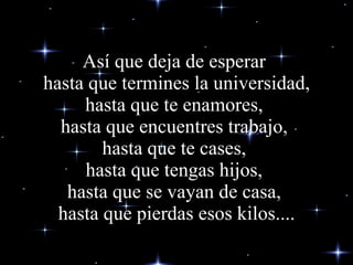Así que deja de esperar  hasta que termines la universidad, hasta que te enamores,  hasta que encuentres trabajo,  hasta que te cases,  hasta que tengas hijos,  hasta que se vayan de casa,  hasta que pierdas esos kilos.... 
