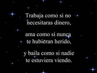 Trabaja como si no  necesitaras dinero,   ama como si nunca  te hubieran herido,  y baila como si nadie  te estuviera viendo. 