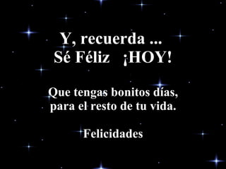Y, recuerda ...  Sé Féliz  ¡HOY! Que tengas bonitos días, para el resto de tu vida. Felicidades 
