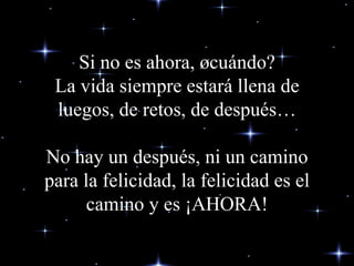 Si no es ahora, ¿cuándo? La vida siempre estará llena de luegos, de retos , de después…   No hay un  después , ni un camino para la felicidad, la felicidad es el camino y es ¡AHORA! 
