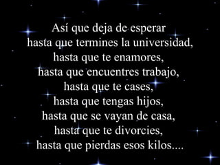 Así que deja de esperar  hasta que termines la universidad, hasta que te enamores,  hasta que encuentres trabajo,  hasta que te cases,  hasta que tengas hijos,  hasta que se vayan de casa,  hasta que te divorcies,  hasta que pierdas esos kilos.... 