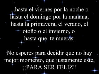 ...hasta el viernes por la noche o hasta el domingo por la mañana, hasta la primavera, el verano, el otoño o el invierno, o  hasta que  te mueras.   No esperes para decidir que no hay mejor momento, que justamente  este, ¡¡ PARA SER FELIZ!! 