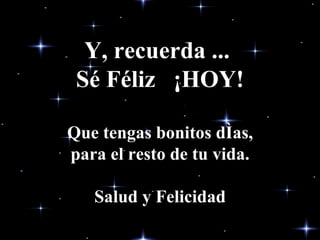 Y, recuerda ...  Sé Féliz  ¡HOY! Que tengas bonitos días, para el resto de tu vida. Salud y Felicidad 