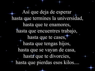 Así que deja de esperar
hasta que termines la universidad,
hasta que te enamores,
hasta que encuentres trabajo,
hasta que te cases,
hasta que tengas hijos,
hasta que se vayan de casa,
hasta que te divorcies,
hasta que pierdas esos kilos....

 