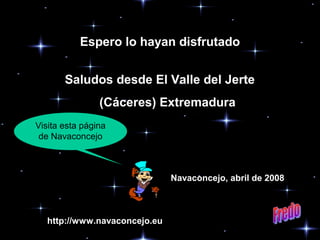 Espero lo hayan disfrutado
Saludos desde El Valle del Jerte
(Cáceres) Extremadura
Visita esta página
de Navaconcejo

Navaconcejo, abril de 2008

http://www.navaconcejo.eu

 