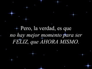 Pero, la verdad, es quePero, la verdad, es que
no hay mejor momento para serno hay mejor momento para ser
FELIZ, que AHORA MISMO.FELIZ, que AHORA MISMO.
 