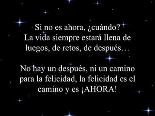 Si no es ahora, ¿cuándo?Si no es ahora, ¿cuándo?
La vida siempre estará llena deLa vida siempre estará llena de
luegos, de retosluegos, de retos, de después…, de después…
No hay unNo hay un despuésdespués, ni un camino, ni un camino
para la felicidad, la felicidad es elpara la felicidad, la felicidad es el
camino y es ¡AHORA!camino y es ¡AHORA!
 