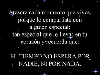 Atesora cada momento que vives,Atesora cada momento que vives,
porque lo compartiste conporque lo compartiste con
alguien especial;alguien especial;
tan especial que lo llevas en tutan especial que lo llevas en tu
corazón y recuerda que:corazón y recuerda que:
EL TIEMPO NO ESPERA POREL TIEMPO NO ESPERA POR
NADIE, NI POR NADA.NADIE, NI POR NADA.
 