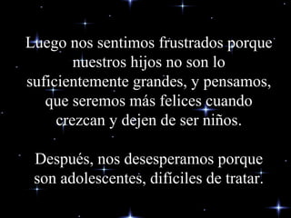 Luego nos sentimos frustrados porqueLuego nos sentimos frustrados porque
nuestros hijos no son lonuestros hijos no son lo
suficientemente grandes, y pensamos,suficientemente grandes, y pensamos,
que seremos más felices cuandoque seremos más felices cuando
crezcan y dejen de ser niñoscrezcan y dejen de ser niños..
DDespués, nos desesperamos porqueespués, nos desesperamos porque
son adolescentes, difíciles de tratar.son adolescentes, difíciles de tratar.
 