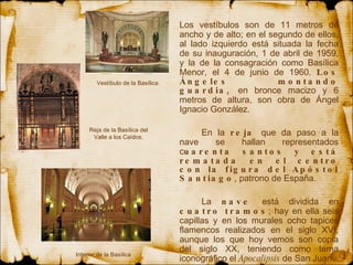 Los vestíbulos  son  de 11 metros de ancho y de alto; en el segundo de ellos, al lado izquierdo está situada la fecha de su inauguración, 1 de abril de 1959, y la de la consagración como Basílica Menor, el 4 de junio de 1960.  Los Ángeles montando guardia,  en bronce macizo y 6 metros de altura, son obra de Ángel Ignacio González. En la  reja  que da paso a la nave se hallan representados c uarenta santos y está rematada en el centro con la figura del Apóstol Santiago , patrono de España.  La  nave  está dividida en  cuatro tramos ; hay en ella seis capillas y en los murales ocho tapices flamencos realizados en el siglo XVI, aunque los que hoy vemos son copia del siglo XX, teniendo como tema iconográfico el  Apocalipsis  de San Juan. Reja de la Basílica del Valle a los Caídos. Interior de la Basílica Vestíbulo de la Basílica. 