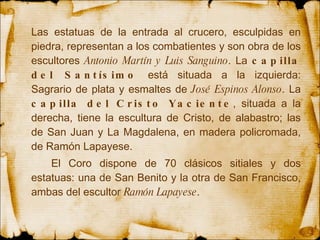 Las estatuas de la  entrada  al crucero, esculpidas en piedra, representan a los  combatientes  y son obra de los escultores  Antonio Martín y Luis Sanguino . La  capilla del Santísimo  está situada a la izquierda: Sagrario de plata y esmaltes de  José   Espinos Alonso . La  capilla del Cristo Yaciente , situada a la derecha, tiene la escultura de Cristo, de alabastro; las de San Juan y La Magdalena, en madera policromada, de Ramón Lapayese.   El Coro dispone de 70  clásicos  sitiales y dos estatuas: una de San Benito y la otra de  San  Francisco, ambas del escultor  Ramón Lapayese .  
