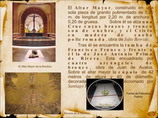 El  Altar Mayor , construido  en  una sola pieza de granito pulimentado de 5,20 m. de  longitud  por 2,20 m. de anchura y 0,20 de gruesa.  Sobre él se alza  una Cruz cuyos brazos y tronco son de enebro, y el Cristo en madera de caoba policromada , obra de  Julio Beovide .  Tras él se encuentra la  tumba de Francisco Franco y frente a él la de José Antonio Primo de Rivera . Esta encuadrado por  cuatro arcángeles de bronce,  obra de Juan de Avalos. Sobre el altar mayor la  cúpula  de 42 metros de altura y 40 de diámetro, decorada con mosaico policromado por  Santiago Padrós . El Altar Mayor de la Basílica. Bóveda de la Basílica. Tumba de Francisco Franco 