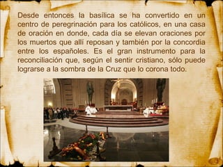 Desde entonces la basílica se ha convertido en un centro de peregrinación para los católicos, en una casa de oración en donde, cada día se elevan oraciones por los muertos que allí reposan y también por la concordia entre los españoles. Es el gran instrumento para la reconciliación que, según el sentir cristiano, sólo puede lograrse a la sombra de la Cruz que lo corona todo.  