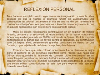 REFLEXIÓN PERSONAL Tras haberse cumplido medio siglo desde su inauguración y setenta años después de que a Franco le ocurriera fundar en Cuelgamuros una construcción tal colosal, justamente el día en que se dio por terminada la contienda civil española, nos proponemos a levantar memoria y revivir lo que en aquella época pasó, con este mísero pero atareado trabajo.  Miles de presos republicanos contribuyeron en un régimen de trabajo forzado, cercano a la esclavitud, al levantamiento de un basto monumento funerario que alberga a más de 30000 víctimas de la Guerra  Civil, la mayoría pertenecientes al bando que se reveló contra la República. Su construcción duró 20 largos años, consumiendo grandes cantidades de dinero de una España, cuyos adjetivos la definían como pobre y hambrienta.  Podemos decir que este colosal monumento fue la obsesión o mejor dicho el capricho de un personaje autoritario como Franco, que hasta sus últimos días guardaba la intención de convertir dicho monumento en un mausoleo para perpetuar su memoria histórica entre todos los españoles. Esta característica “ inmemoriam ”, es típica de muchos de los dictadores de la época, que solían utilizar construcciones de este tipo para exponer más aún sus dotes de autoritarios.  