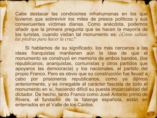 Cabe destacar las condiciones infrahumanas en los que tuvieron que sobrevivir los miles de presos políticos y sus consecuentes víctimas diarias. Como anécdota, podemos añadir que la primera pregunta que se hacen la mayoría de los turistas, cuando visitan tal monumento es:  ¿Cómo subían las piedras para hacer la cruz? Si hablamos de su significado, los más cercanos a las ideas franquistas mantienen aún la idea de que el monumento se construyó en memoria de ambos bandos, (los republicanos, anarquistas, comunistas y otros partidos que apoyaros las democracia) y los nacionales, el partido del propio Franco. Pero es obvio que su construcción fue llevad a cabo por prisioneros republicanos, como ya dijimos anteriormente, y es innegable el carácter fascista de todo el monumento en sí, haciendo difícil su puesta imparcialidad del dictador. De hecho, tanto Franco como José Antonio primo de Rivera, el fundador de la falange española, están en enterrados en el Valle de los Caídos.  
