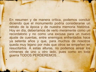 En resumen y de manera crítica, podemos concluir diciendo que el monumento podría considerarse un retrato de la época y de nuestra memoria histórica. Hoy en día, deberíamos de verlo meramente como un recordatorio y no como una excusa para un nuevo ajuste de cuentas, entre enemigos enfrentados hace ya setenta años y que, para muchos de nosotros queda muy lejano por más que otros se empeñen en resucitarlos. A estas alturas, no podemos airear los crímenes de uno u otro lado, pues como en toda guerra TODOS PERDEREMOS…   