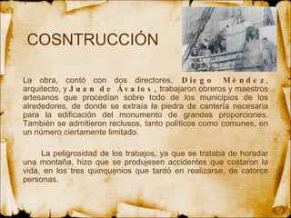 COSNTRUCCIÓN  La obra, contó con dos directores,  Diego Méndez , arquitecto, y  Juan de Ávalos,  trabajaron obreros y maestros artesanos que procedían sobre todo de los municipios de los alrededores, de donde se extraía la piedra de cantería necesaria para la edificación del monumento de grandes proporciones. También se admitieron reclusos, tanto políticos como comunes, en un número ciertamente limitado.  La peligrosidad de los trabajos, ya que se trataba de horadar una montaña, hizo que se produjesen accidentes que costaron la vida, en los tres quinquenios que tardó en realizarse, de catorce personas.  