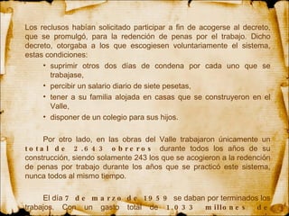 Los reclusos habían solicitado participar a fin de acogerse al decreto, que se promulgó, para la redención de penas por el trabajo. Dicho decreto, otorgaba a los que escogiesen voluntariamente el sistema, estas condiciones:  suprimir otros dos días de condena por cada uno que se trabajase,  percibir un salario diario de siete pesetas,  tener a su familia alojada en casas que se construyeron en el Valle,  disponer de un colegio para sus hijos.  Por otro lado, en las obras del Valle trabajaron únicamente un  total de 2.643 obreros  durante todos los años de su construcción, siendo solamente 243 los que se acogieron a la redención de penas por trabajo durante los años que se practicó este sistema, nunca todos al mismo tiempo. El día  7 de marzo de 1959  se daban por terminados los trabajos. Con un gasto total de  1.033 millones de pesetas . 