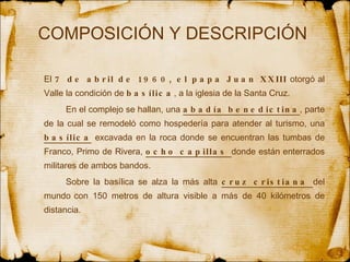 COMPOSICIÓN Y DESCRIPCIÓN  El  7 de abril de 1960, el papa Juan XXIII  otorgó al Valle la condición de  basílica , a la iglesia de la Santa Cruz.  En el complejo se hallan, una  abadía benedictina , parte de la cual se remodeló como hospedería para atender al turismo, una  basílica  excavada en la roca donde se encuentran las tumbas de Franco, Primo de Rivera,  ocho capillas  donde están enterrados militares de ambos bandos.  Sobre la basílica se alza la más alta  cruz cristiana  del mundo   con 150 metros de altura visible a más de 40 kilómetros de distancia.   