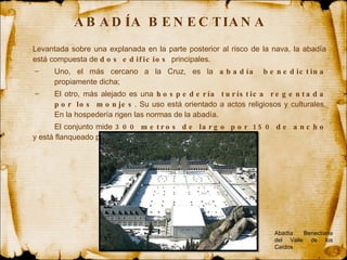 ABADÍA BENECTIANA  Levantada sobre una explanada en la parte posterior al risco de la nava, la abadía está compuesta de  dos edificios  principales.  Uno, el más cercano a la Cruz, es la  abadía benedictina  propiamente dicha;  El otro, más alejado es una  hospedería turística regentada por los monjes . Su uso está orientado a actos religiosos y culturales. En la hospedería rigen las normas de la abadía.  El conjunto mide  300 metros de largo por 150 de ancho  y está flanqueado por las boscosas laderas de la montaña. Abadía Benectiana del Valle de los Caídos 