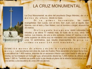 LA CRUZ MONUMENTAL La Cruz Monumental, es obra del arquitecto Diego  Méndez , de  150 metros de altura  desde su base.  En  su primer basamento , los cuatro evangelistas: San Lucas, con el toro; San Juan, con el águila; San Marcos, con el león y San Mateo, con el hombre u ángel; alcanza los 25 metros.  En  el segundo basamento  están colocadas las virtudes y se eleva 17 metros más. El fuste de la cruz, otros 108 metros. Los brazos, de uno a otro extremo, miden 47 metros; y en la parte superior de dicha cruz se mantiene una oscilación constante de unos 12 centímetros, que resulta imperceptible. Su  peso se estima en unas 200.000 toneladas .  En total,  150 metros de altura y desde la explanada unos 300 metros . Las esculturas son obra de Juan de Ávalos. Para ascender a la base de la Cruz, a una altitud de 1.400 metros, además de un ascensor interior que sube hasta lo alto de la misma, se ha instalado un funicular que, arrancando desde los 1.258 metros de altitud, sube hasta 1.383 m. También se puede subir a pie desde el plano de la abadía benedictina, por una senda y una escalera de unos 280 escalones.  